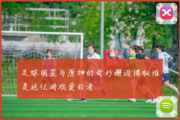 足球明星与原神的奇妙邂逅揭秘谁是这位游戏爱好者