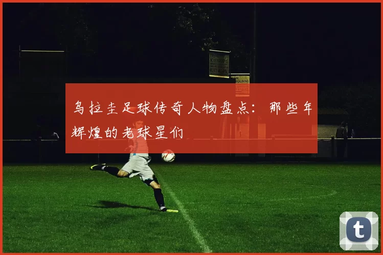 乌拉圭足球传奇人物盘点：那些年辉煌的老球星们