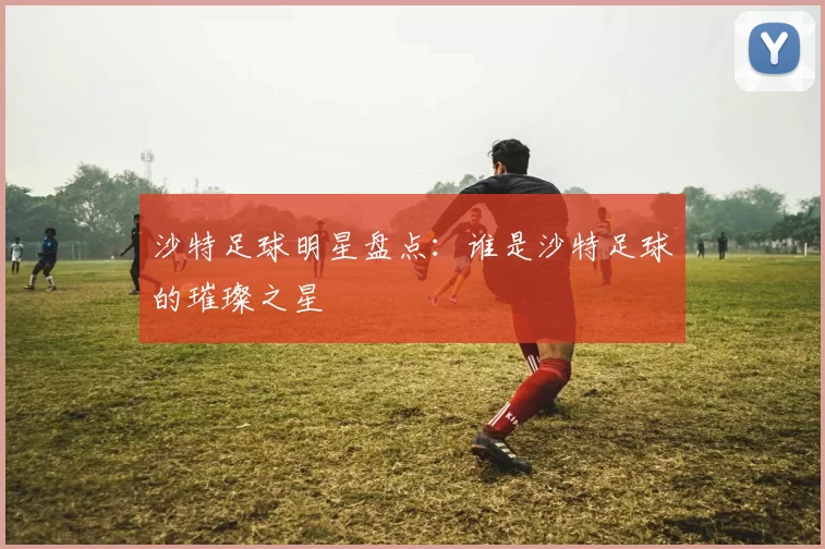沙特足球明星盘点：谁是沙特足球的璀璨之星