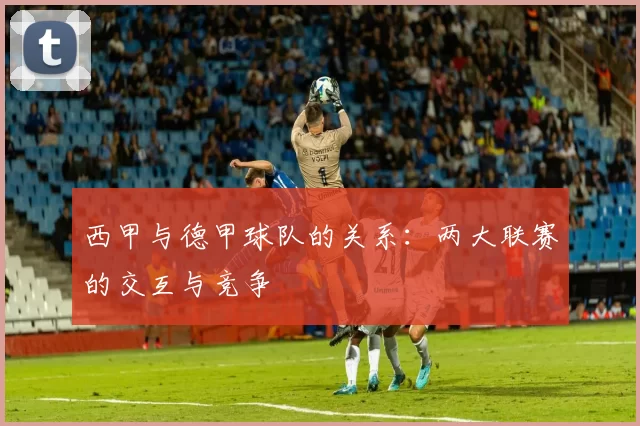 西甲与德甲球队的关系：两大联赛的交互与竞争