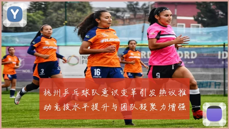 杭州乒乓球队意识变革引发热议推动竞技水平提升与团队凝聚力增强