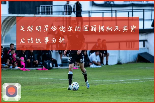 足球明星哈德尔的国籍揭秘及其背后的故事分析