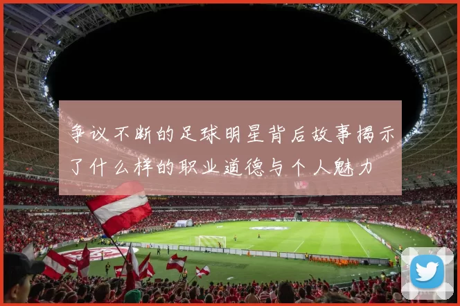 争议不断的足球明星背后故事揭示了什么样的职业道德与个人魅力