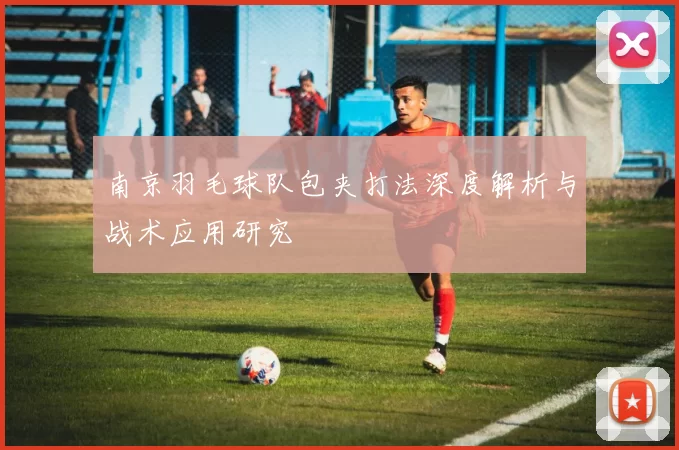 南京羽毛球队包夹打法深度解析与战术应用研究