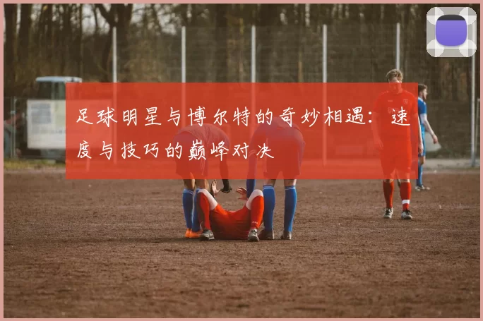 足球明星与博尔特的奇妙相遇：速度与技巧的巅峰对决