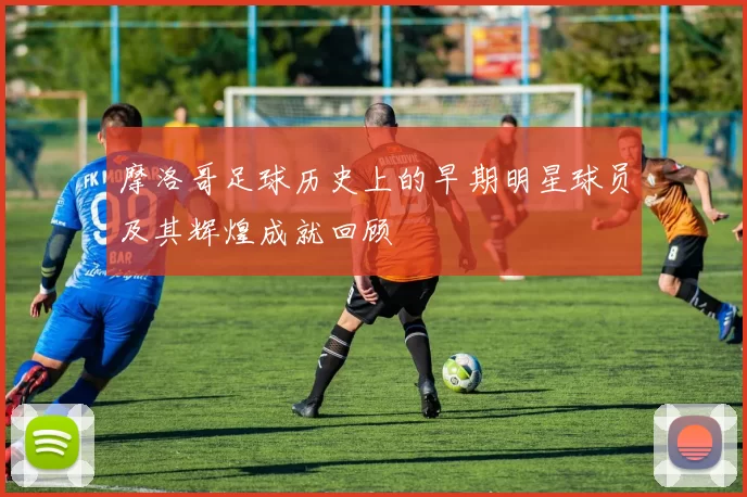 摩洛哥足球历史上的早期明星球员及其辉煌成就回顾