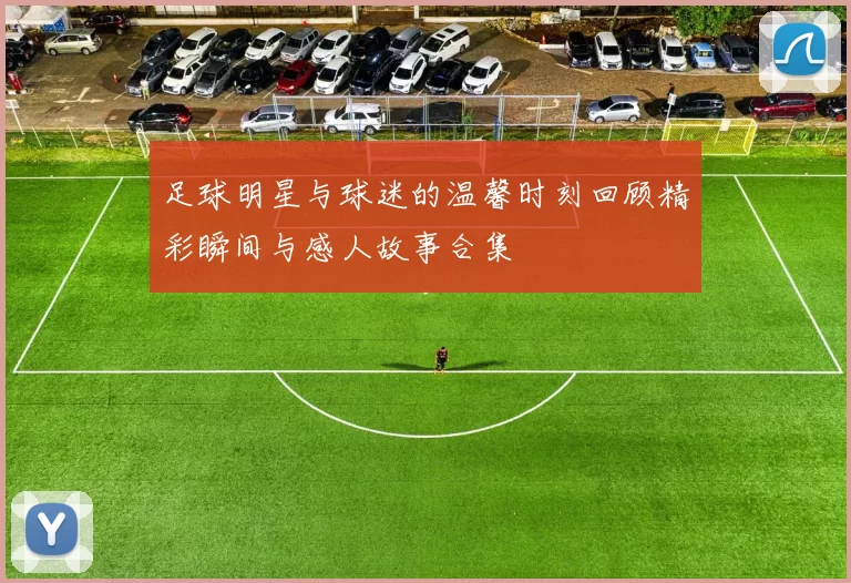 足球明星与球迷的温馨时刻回顾精彩瞬间与感人故事合集