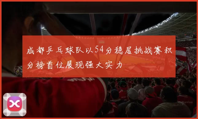 成都乒乓球队以54分稳居挑战赛积分榜首位展现强大实力
