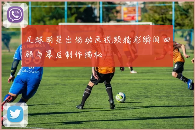 足球明星出场动画视频精彩瞬间回顾与幕后制作揭秘
