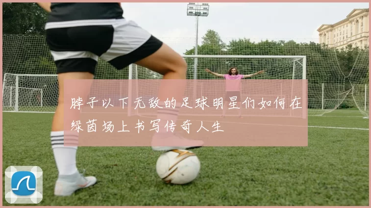 脖子以下无敌的足球明星们如何在绿茵场上书写传奇人生