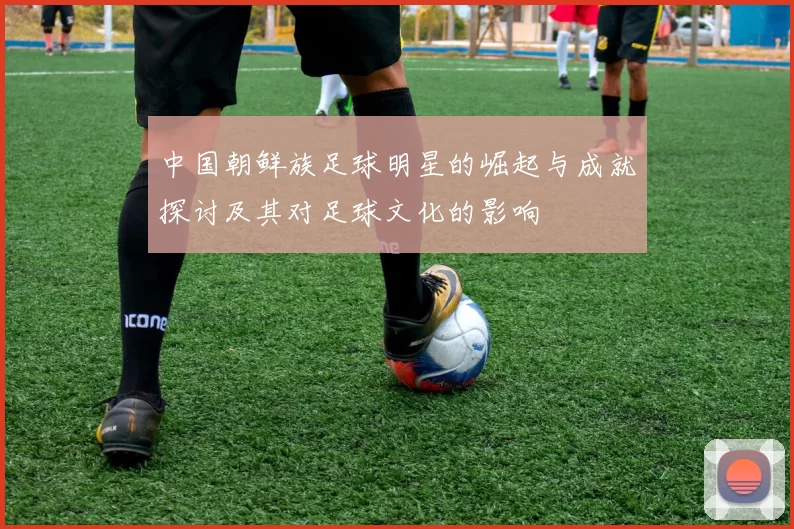 中国朝鲜族足球明星的崛起与成就探讨及其对足球文化的影响