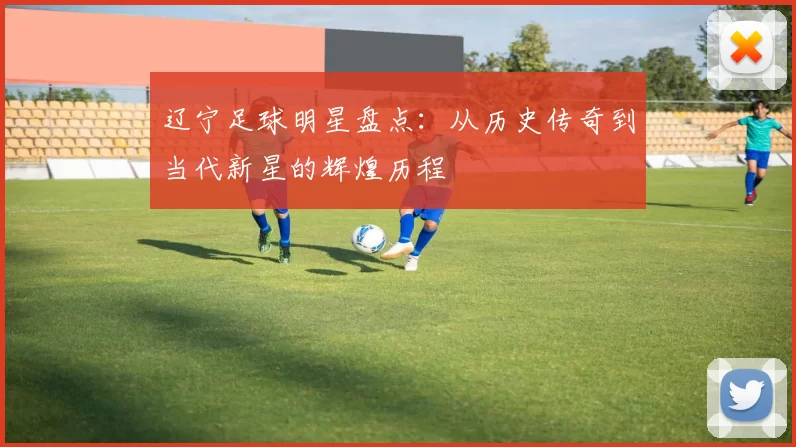 辽宁足球明星盘点：从历史传奇到当代新星的辉煌历程