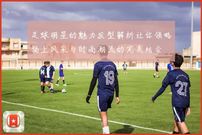 足球明星的魅力发型解析让你领略场上风采与时尚潮流的完美结合