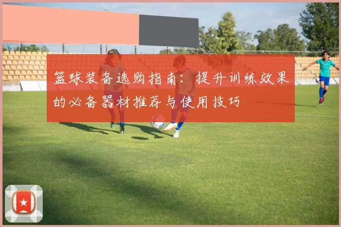 篮球装备选购指南：提升训练效果的必备器材推荐与使用技巧