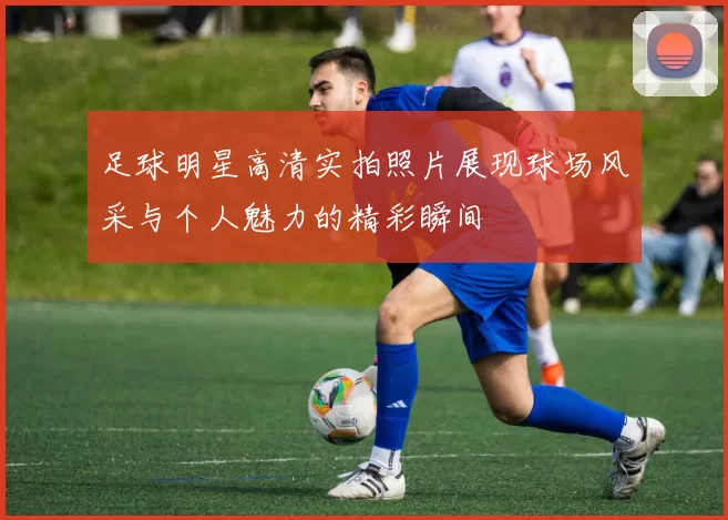 足球明星高清实拍照片展现球场风采与个人魅力的精彩瞬间
