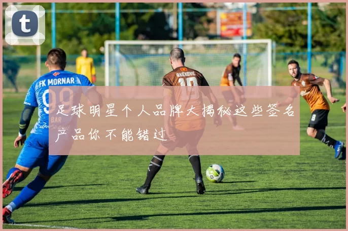 足球明星个人品牌大揭秘这些签名产品你不能错过