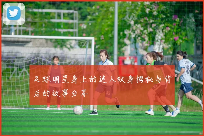足球明星身上的迷人纹身揭秘与背后的故事分享