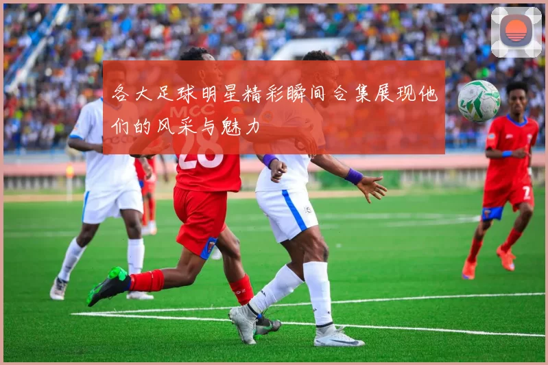 各大足球明星精彩瞬间合集展现他们的风采与魅力