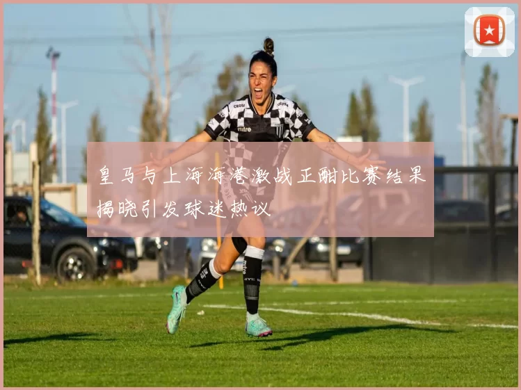 皇马与上海海港激战正酣比赛结果揭晓引发球迷热议