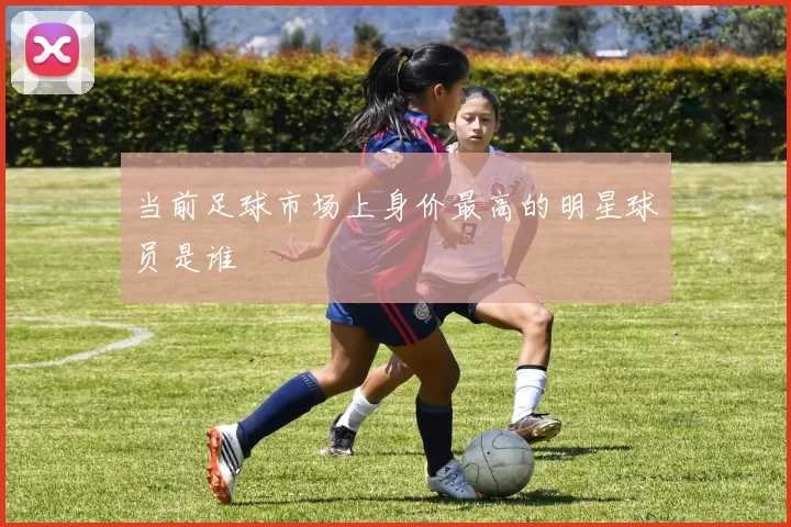 当前足球市场上身价最高的明星球员是谁