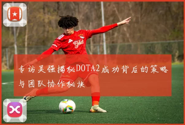 专访吴强揭秘DOTA2成功背后的策略与团队协作秘诀
