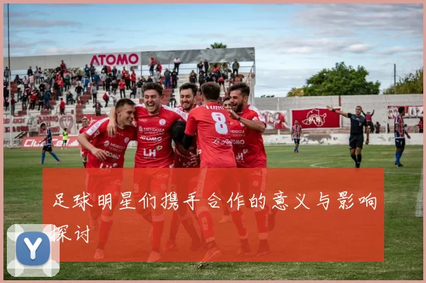 足球明星们携手合作的意义与影响探讨