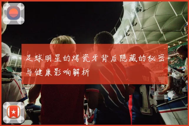 足球明星的烤瓷牙背后隐藏的秘密与健康影响解析