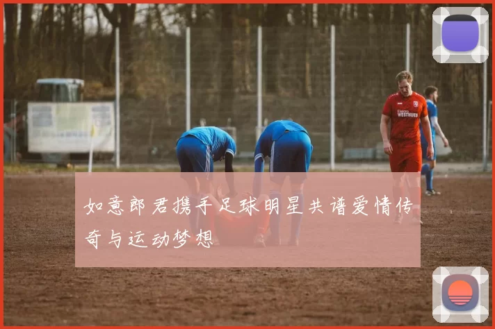 如意郎君携手足球明星共谱爱情传奇与运动梦想