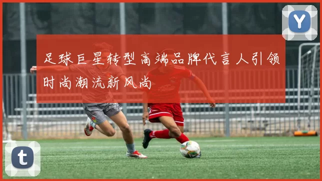 足球巨星转型高端品牌代言人引领时尚潮流新风尚