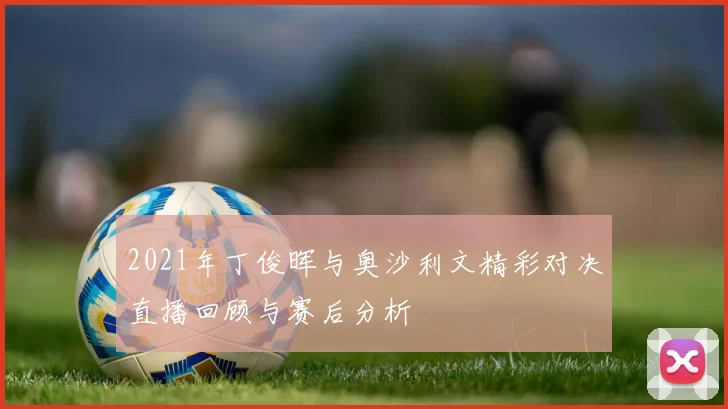 2021年丁俊晖与奥沙利文精彩对决直播回顾与赛后分析