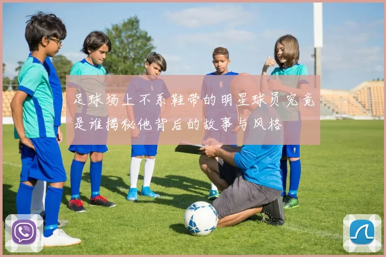 足球场上不系鞋带的明星球员究竟是谁揭秘他背后的故事与风格