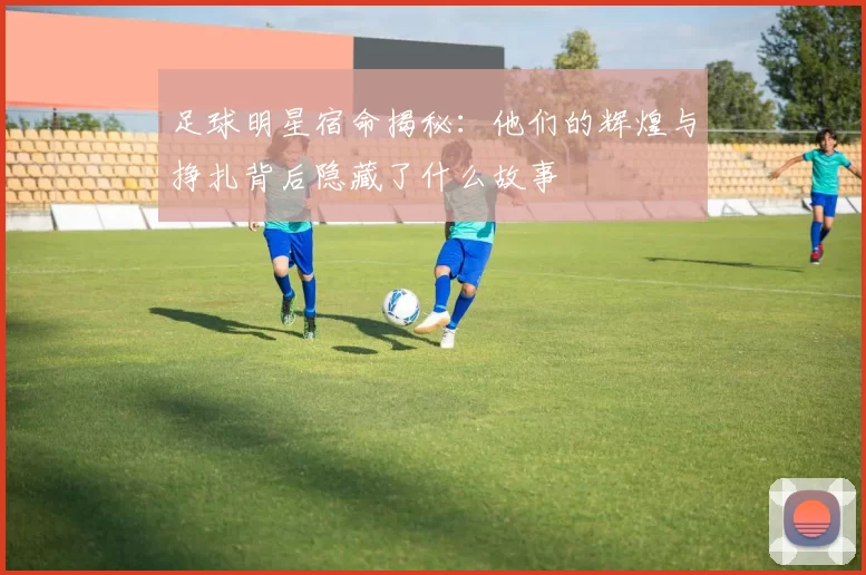 足球明星宿命揭秘：他们的辉煌与挣扎背后隐藏了什么故事