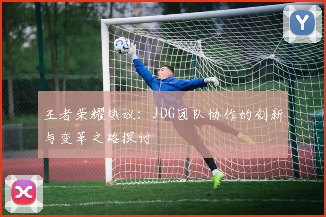 王者荣耀热议：JDG团队协作的创新与变革之路探讨
