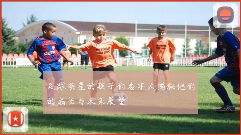 足球明星的孩子们名字大揭秘他们的成长与未来展望