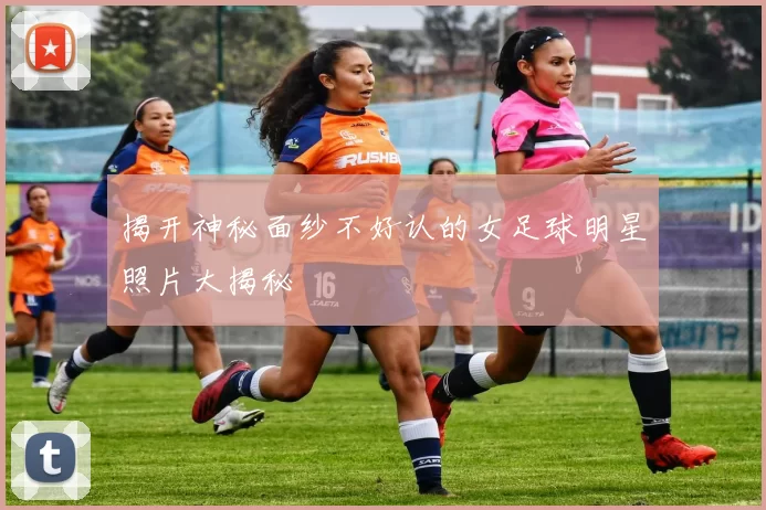 揭开神秘面纱不好认的女足球明星照片大揭秘