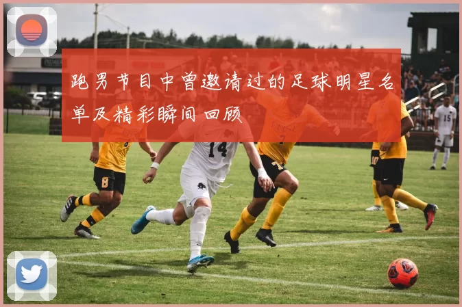 跑男节目中曾邀请过的足球明星名单及精彩瞬间回顾