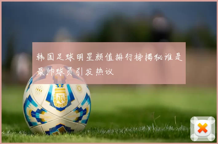 韩国足球明星颜值排行榜揭秘谁是最帅球员引发热议